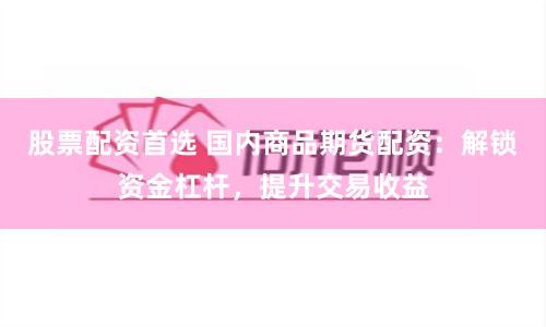 股票配资首选 国内商品期货配资：解锁资金杠杆，提升交易收益