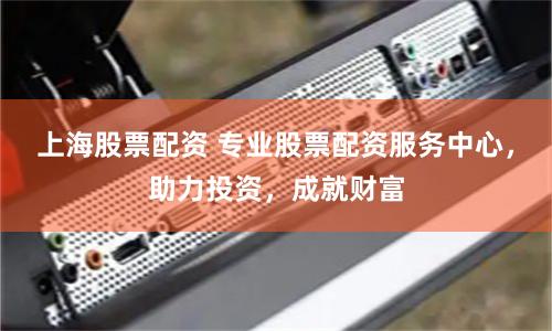 上海股票配资 专业股票配资服务中心，助力投资，成就财富