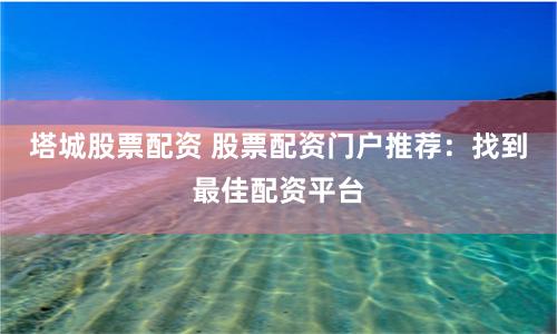 塔城股票配资 股票配资门户推荐：找到最佳配资平台