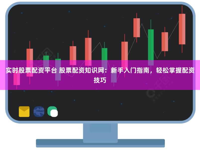 实时股票配资平台 股票配资知识网：新手入门指南，轻松掌握配资技巧