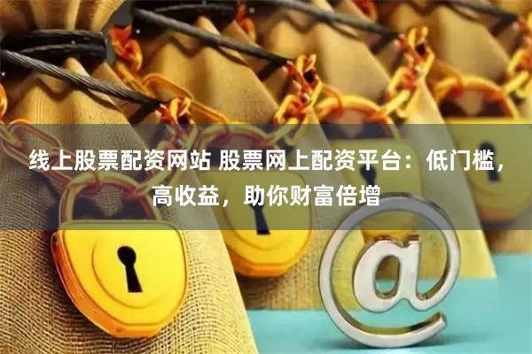 线上股票配资网站 股票网上配资平台：低门槛，高收益，助你财富倍增