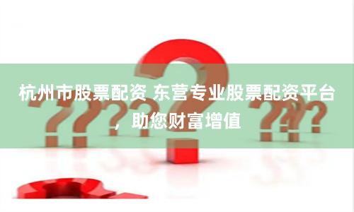 杭州市股票配资 东营专业股票配资平台，助您财富增值