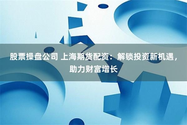 股票操盘公司 上海期货配资：解锁投资新机遇，助力财富增长