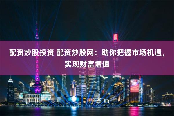 配资炒股投资 配资炒股网：助你把握市场机遇，实现财富增值