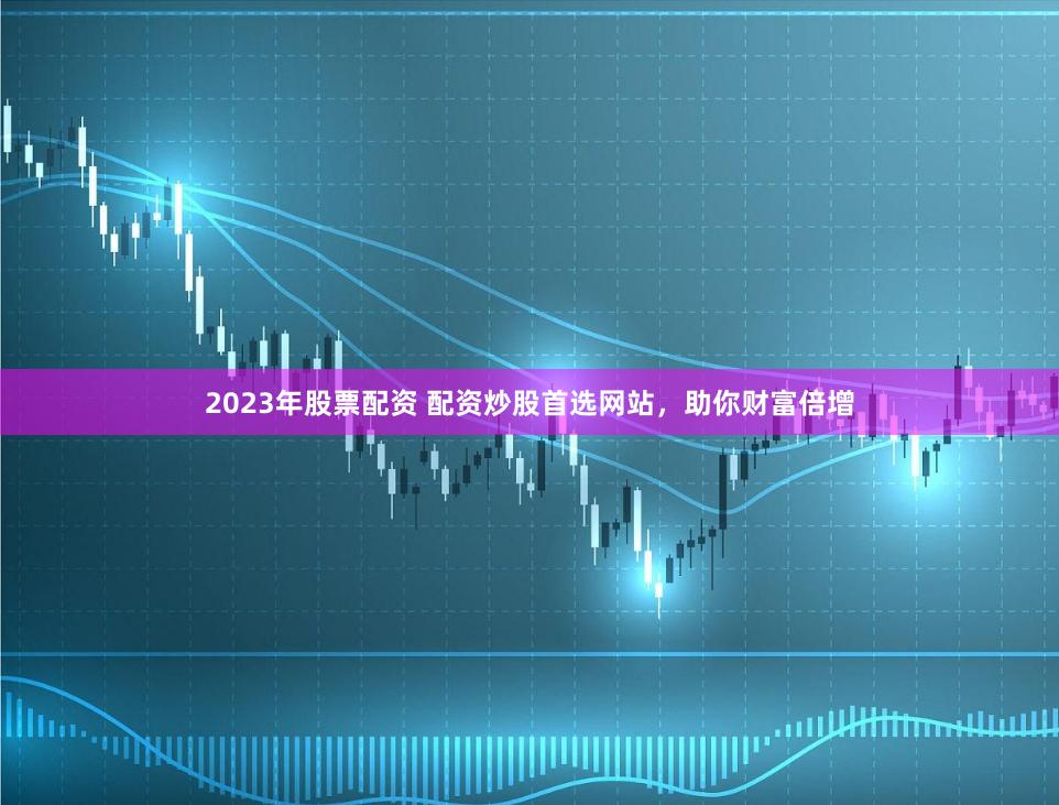 2023年股票配资 配资炒股首选网站，助你财富倍增