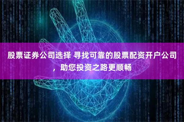 股票证券公司选择 寻找可靠的股票配资开户公司，助您投资之路更顺畅
