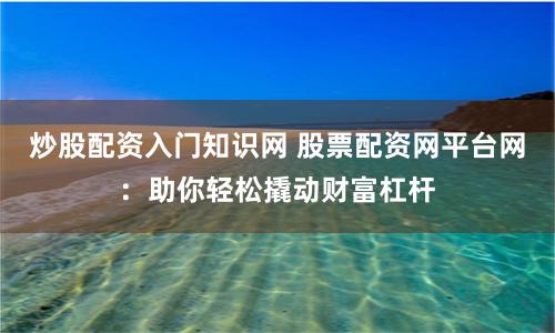 炒股配资入门知识网 股票配资网平台网：助你轻松撬动财富杠杆