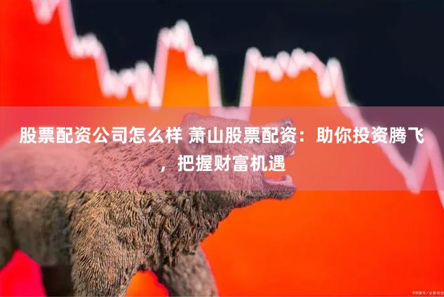 股票配资公司怎么样 萧山股票配资：助你投资腾飞，把握财富机遇