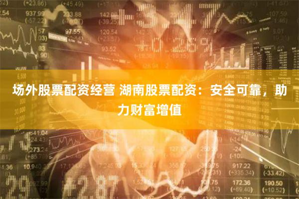 场外股票配资经营 湖南股票配资：安全可靠，助力财富增值