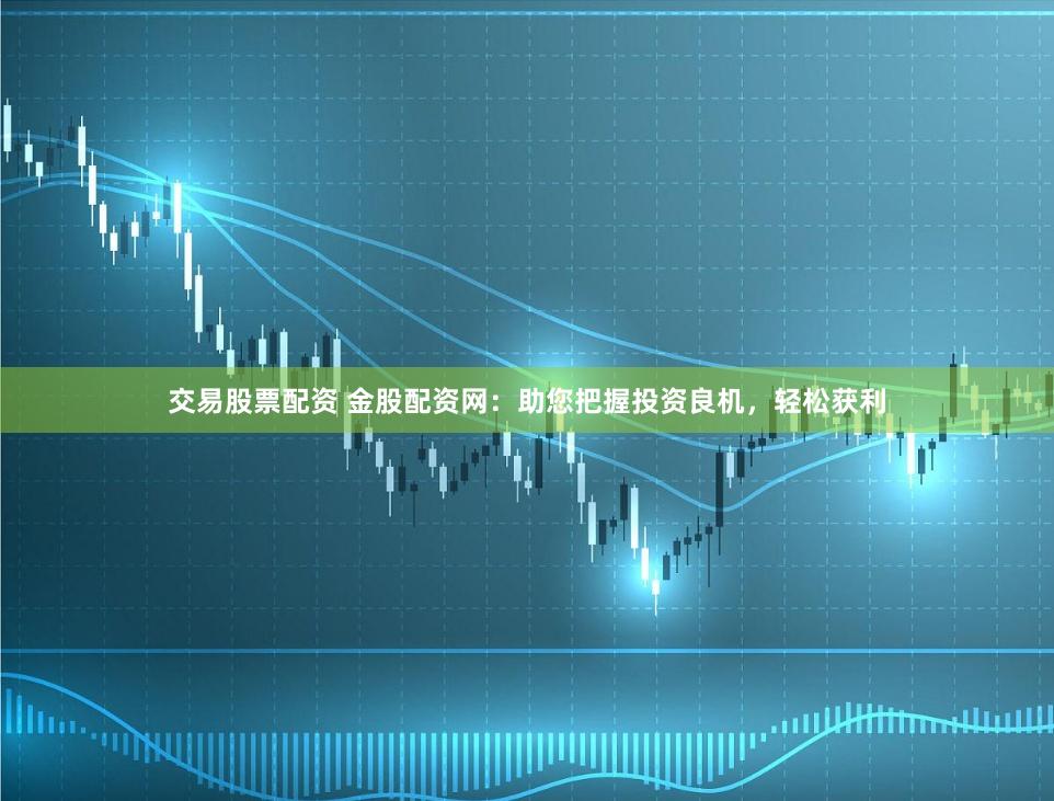 交易股票配资 金股配资网：助您把握投资良机，轻松获利