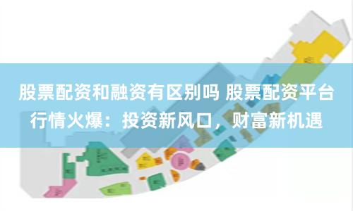 股票配资和融资有区别吗 股票配资平台行情火爆:投资新风口,财富新机遇