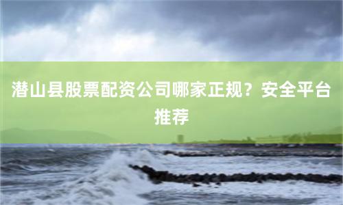 潜山县股票配资公司哪家正规?安全平台推荐