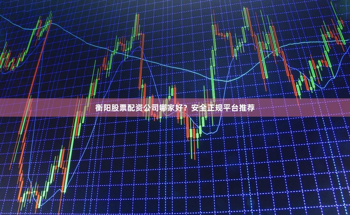 衡阳股票配资公司哪家好？安全正规平台推荐