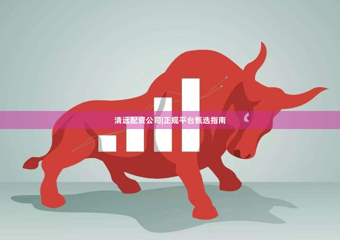 清远配资公司|正规平台甄选指南