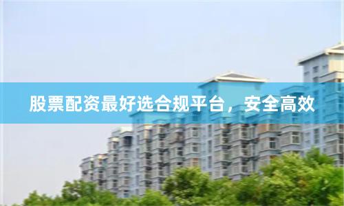 股票配资最好选合规平台，安全高效